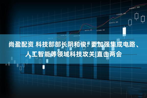 尚盈配资 科技部部长阴和俊: 要加强集成电路、人工智能等领域科技攻关|直击两会