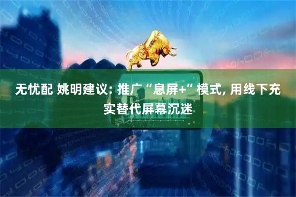 无忧配 姚明建议: 推广“息屏+”模式, 用线下充实替代屏幕沉迷