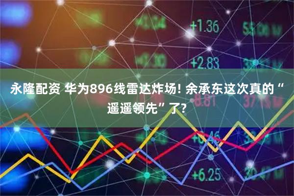 永隆配资 华为896线雷达炸场! 余承东这次真的“遥遥领先”了?