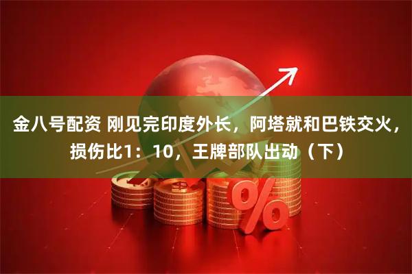 金八号配资 刚见完印度外长，阿塔就和巴铁交火，损伤比1：10，王牌部队出动（下）