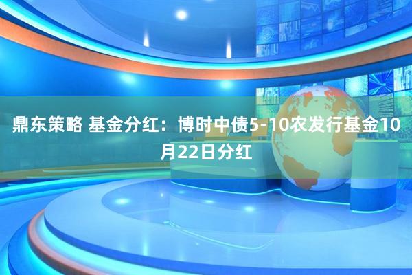 鼎东策略 基金分红：博时中债5-10农发行基金10月22日分红