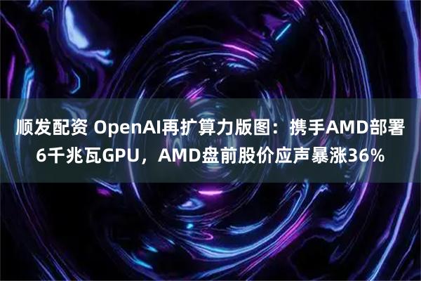 顺发配资 OpenAI再扩算力版图：携手AMD部署6千兆瓦GPU，AMD盘前股价应声暴涨36%