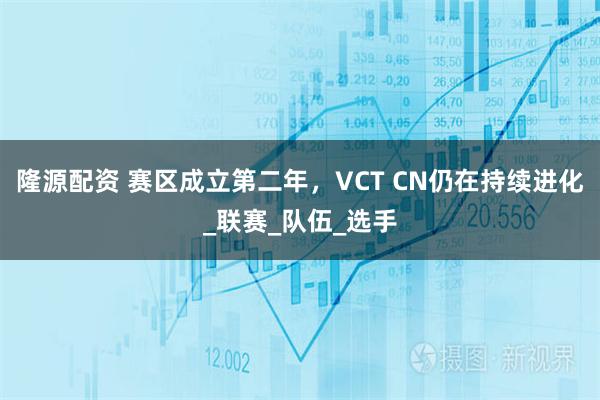 隆源配资 赛区成立第二年，VCT CN仍在持续进化_联赛_队伍_选手