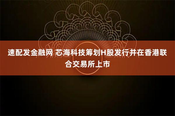 速配发金融网 芯海科技筹划H股发行并在香港联合交易所上市