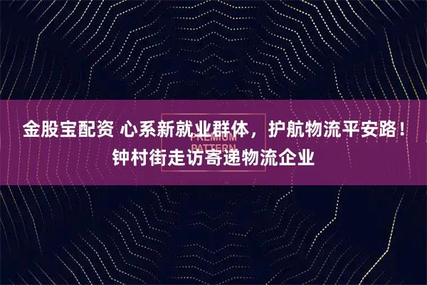 金股宝配资 心系新就业群体，护航物流平安路！钟村街走访寄递物流企业