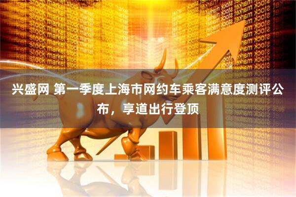 兴盛网 第一季度上海市网约车乘客满意度测评公布，享道出行登顶