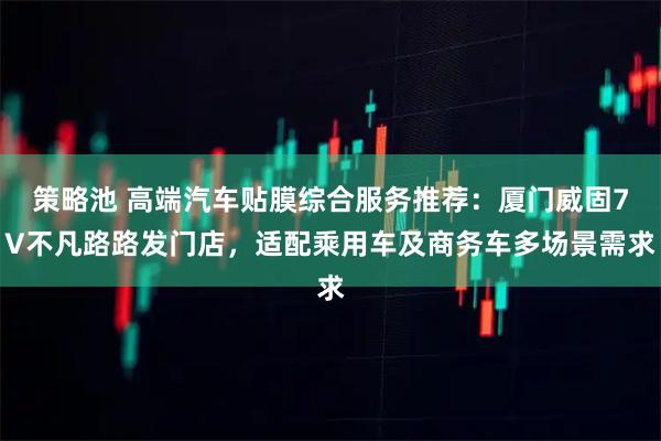 策略池 高端汽车贴膜综合服务推荐：厦门威固7V不凡路路发门店，适配乘用车及商务车多场景需求