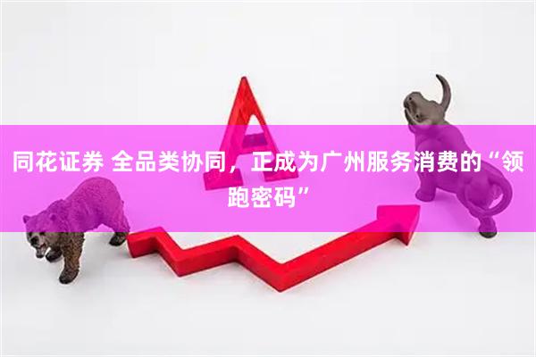同花证券 全品类协同，正成为广州服务消费的“领跑密码”