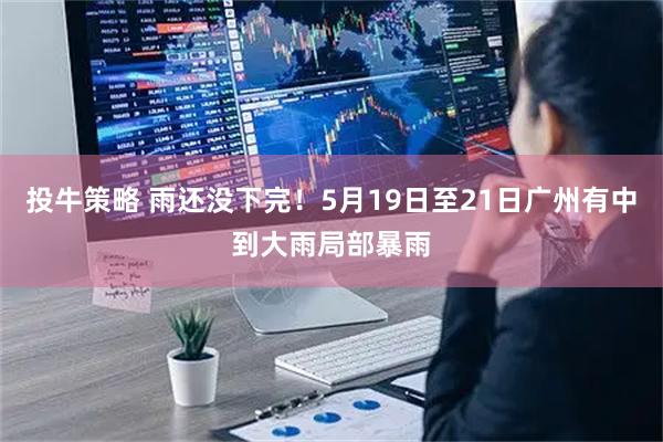 投牛策略 雨还没下完！5月19日至21日广州有中到大雨局部暴雨