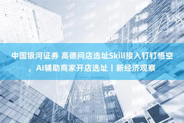 中国银河证券 高德问店选址Skill接入钉钉悟空，AI辅助商家开店选址丨新经济观察