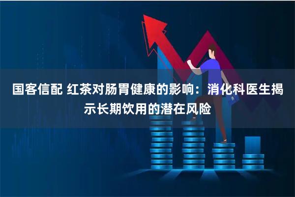 国客信配 红茶对肠胃健康的影响：消化科医生揭示长期饮用的潜在风险