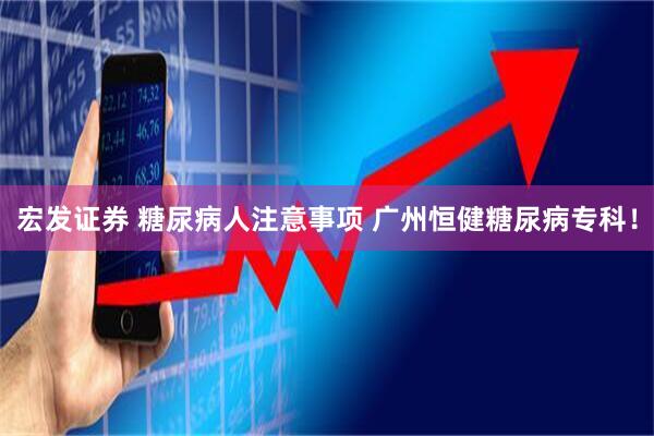 宏发证券 糖尿病人注意事项 广州恒健糖尿病专科！