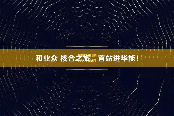 和业众 核合之旅，首站进华能！