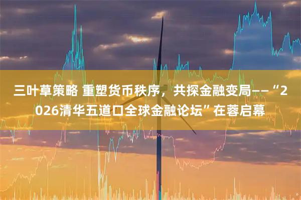 三叶草策略 重塑货币秩序，共探金融变局——“2026清华五道口全球金融论坛”在蓉启幕