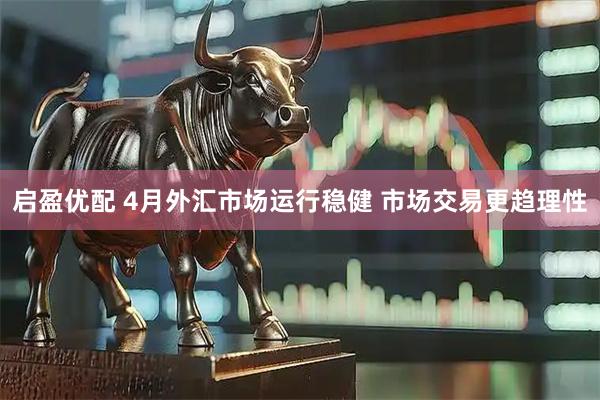 启盈优配 4月外汇市场运行稳健 市场交易更趋理性