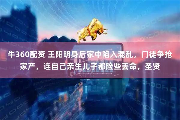 牛360配资 王阳明身后家中陷入混乱，门徒争抢家产，连自己亲生儿子都险些丢命，圣贤