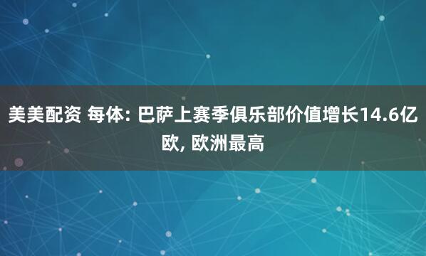 美美配资 每体: 巴萨上赛季俱乐部价值增长14.6亿欧, 欧洲最高