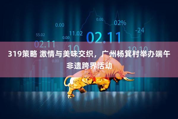319策略 激情与美味交织，广州杨箕村举办端午非遗跨界活动