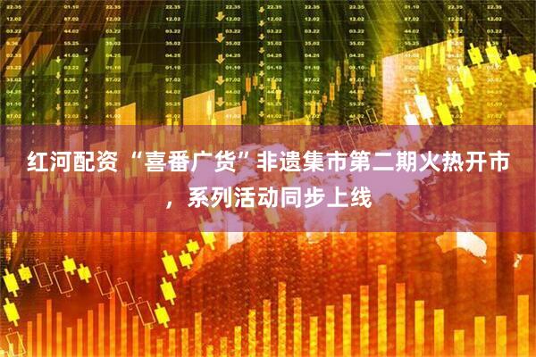 红河配资 “喜番广货”非遗集市第二期火热开市，系列活动同步上线