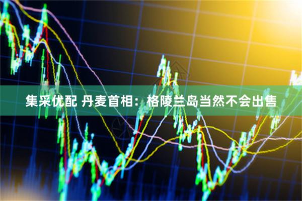 集采优配 丹麦首相：格陵兰岛当然不会出售