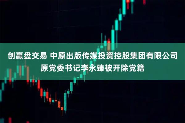 创赢盘交易 中原出版传媒投资控股集团有限公司原党委书记李永臻被开除党籍