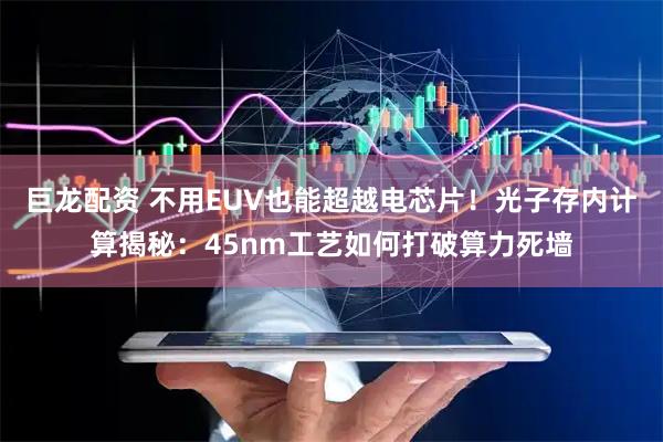 巨龙配资 不用EUV也能超越电芯片！光子存内计算揭秘：45nm工艺如何打破算力死墙