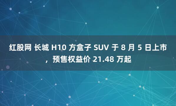 红股网 长城 H10 方盒子 SUV 于 8 月 5 日上市，预售权益价 21.48 万起