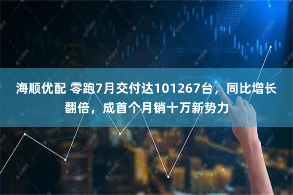 海顺优配 零跑7月交付达101267台，同比增长翻倍，成首个月销十万新势力