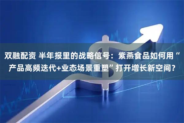双融配资 半年报里的战略信号：紫燕食品如何用“产品高频迭代+业态场景重塑”打开增长新空间？