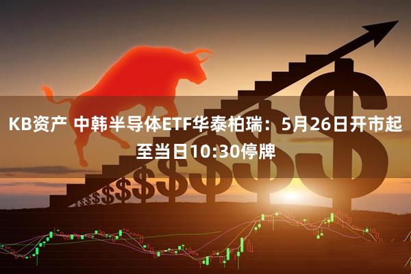 KB资产 中韩半导体ETF华泰柏瑞：5月26日开市起至当日10:30停牌